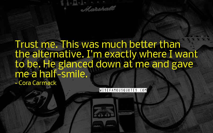 Cora Carmack Quotes: Trust me. This was much better than the alternative. I'm exactly where I want to be. He glanced down at me and gave me a half-smile.