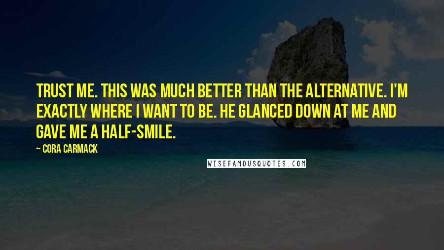 Cora Carmack Quotes: Trust me. This was much better than the alternative. I'm exactly where I want to be. He glanced down at me and gave me a half-smile.