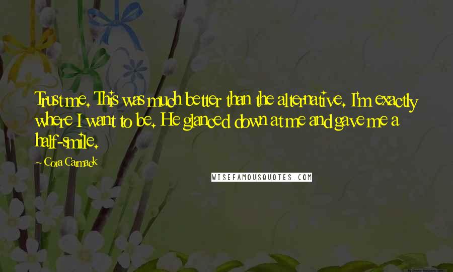 Cora Carmack Quotes: Trust me. This was much better than the alternative. I'm exactly where I want to be. He glanced down at me and gave me a half-smile.