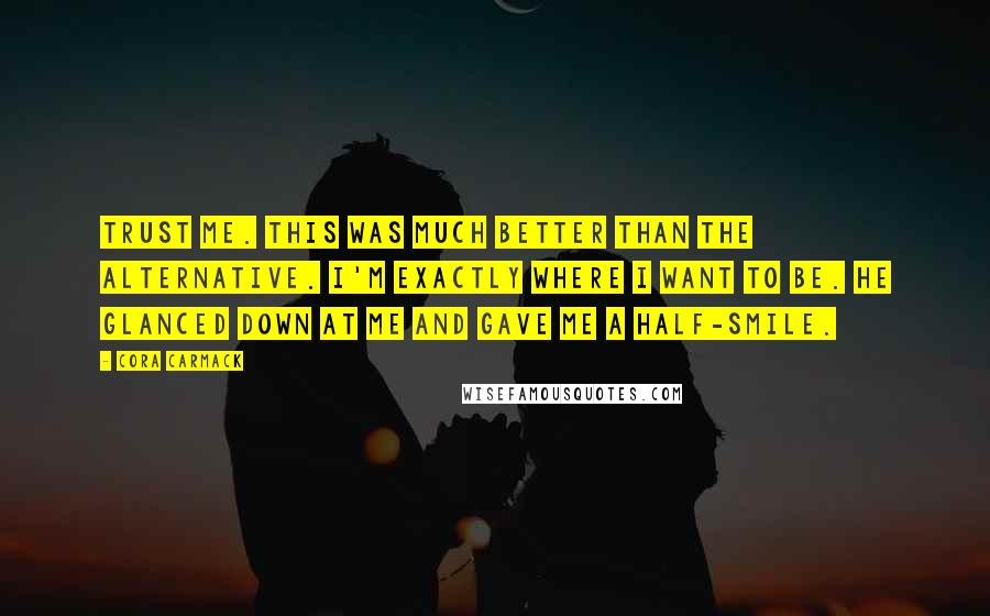 Cora Carmack Quotes: Trust me. This was much better than the alternative. I'm exactly where I want to be. He glanced down at me and gave me a half-smile.