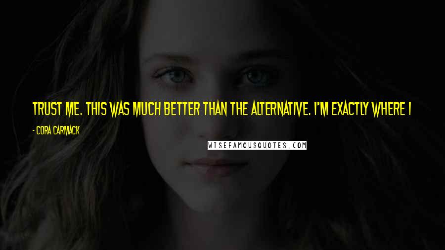 Cora Carmack Quotes: Trust me. This was much better than the alternative. I'm exactly where I want to be. He glanced down at me and gave me a half-smile.