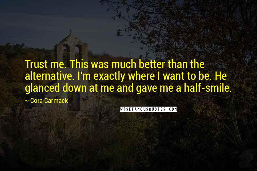 Cora Carmack Quotes: Trust me. This was much better than the alternative. I'm exactly where I want to be. He glanced down at me and gave me a half-smile.