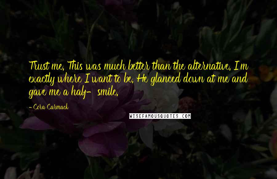Cora Carmack Quotes: Trust me. This was much better than the alternative. I'm exactly where I want to be. He glanced down at me and gave me a half-smile.