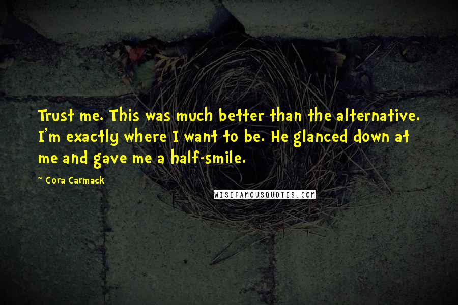 Cora Carmack Quotes: Trust me. This was much better than the alternative. I'm exactly where I want to be. He glanced down at me and gave me a half-smile.