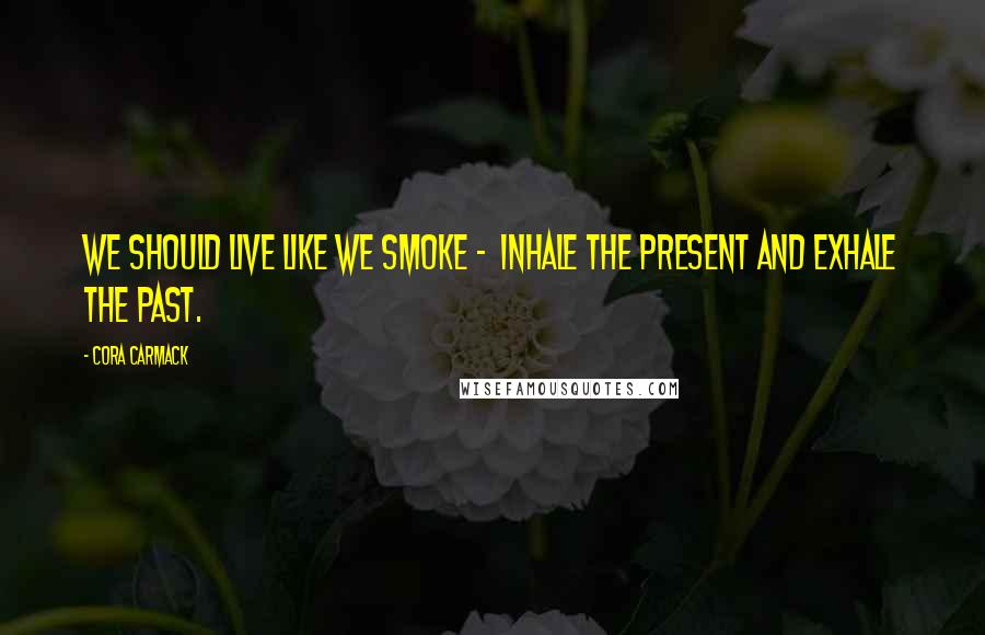 Cora Carmack Quotes: We should live like we smoke - inhale the present and exhale the past.