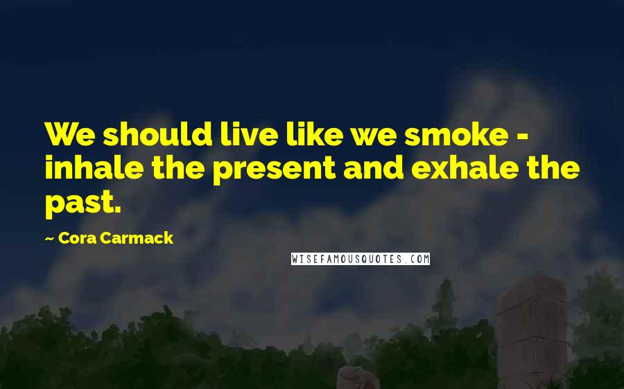 Cora Carmack Quotes: We should live like we smoke - inhale the present and exhale the past.