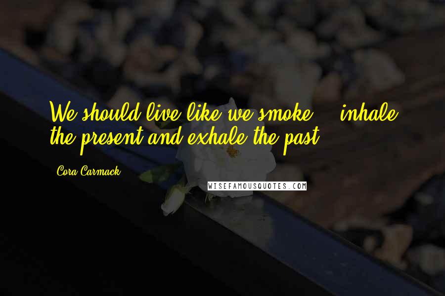 Cora Carmack Quotes: We should live like we smoke - inhale the present and exhale the past.