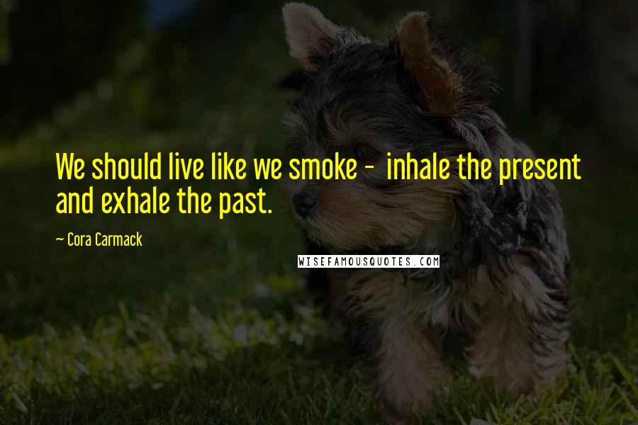 Cora Carmack Quotes: We should live like we smoke - inhale the present and exhale the past.