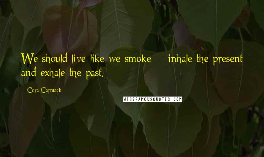 Cora Carmack Quotes: We should live like we smoke - inhale the present and exhale the past.