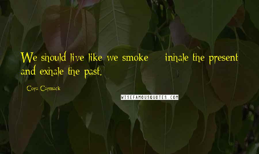 Cora Carmack Quotes: We should live like we smoke -  inhale the present and exhale the past.