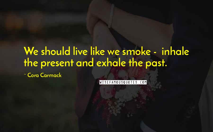 Cora Carmack Quotes: We should live like we smoke - inhale the present and exhale the past.