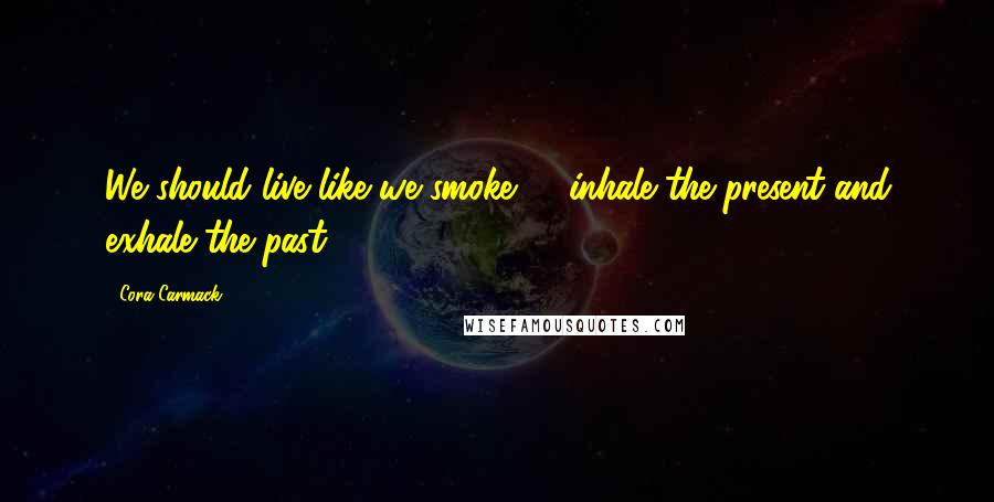 Cora Carmack Quotes: We should live like we smoke -  inhale the present and exhale the past.