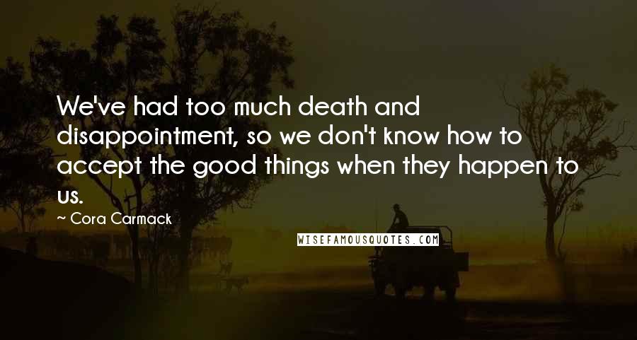 Cora Carmack Quotes: We've had too much death and disappointment, so we don't know how to accept the good things when they happen to us.