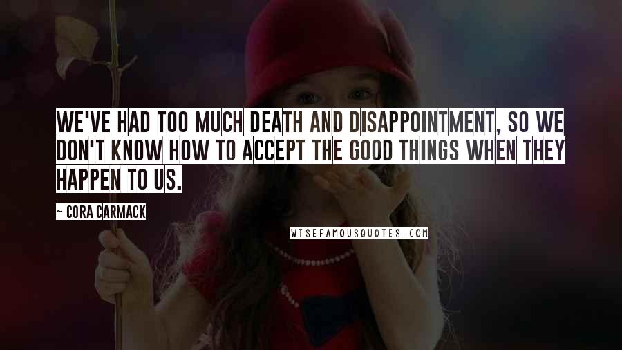 Cora Carmack Quotes: We've had too much death and disappointment, so we don't know how to accept the good things when they happen to us.