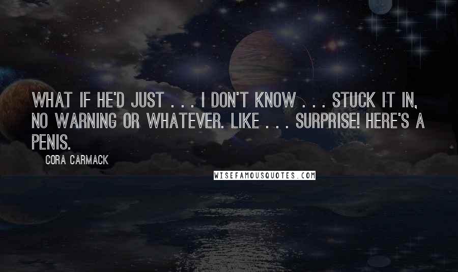 Cora Carmack Quotes: What if he'd just . . . I don't know . . . stuck it in, no warning or whatever. Like . . . SURPRISE! Here's a penis.