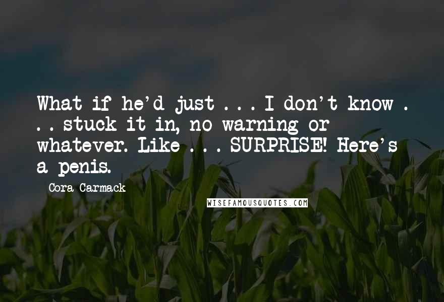 Cora Carmack Quotes: What if he'd just . . . I don't know . . . stuck it in, no warning or whatever. Like . . . SURPRISE! Here's a penis.