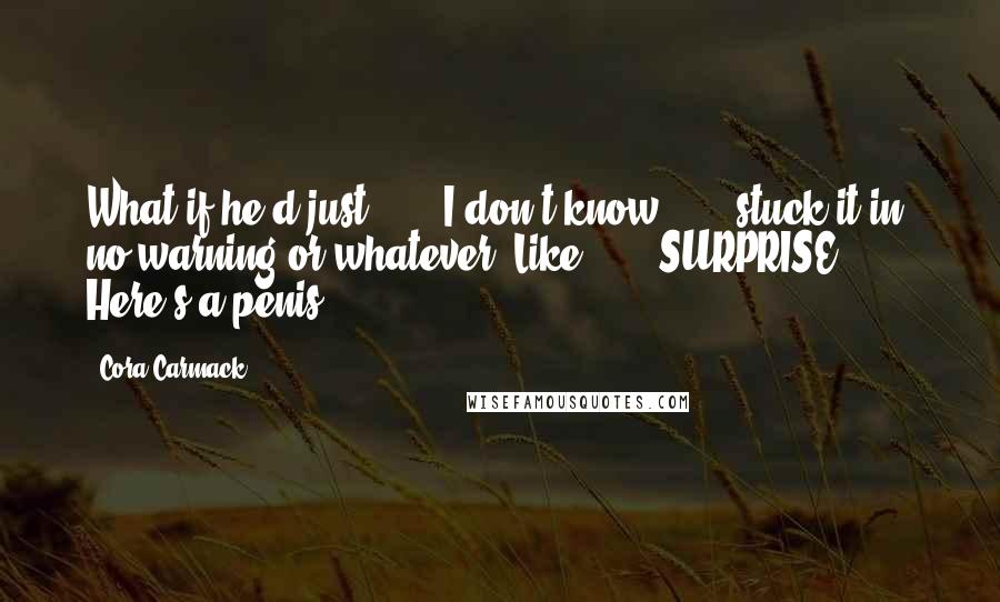 Cora Carmack Quotes: What if he'd just . . . I don't know . . . stuck it in, no warning or whatever. Like . . . SURPRISE! Here's a penis.