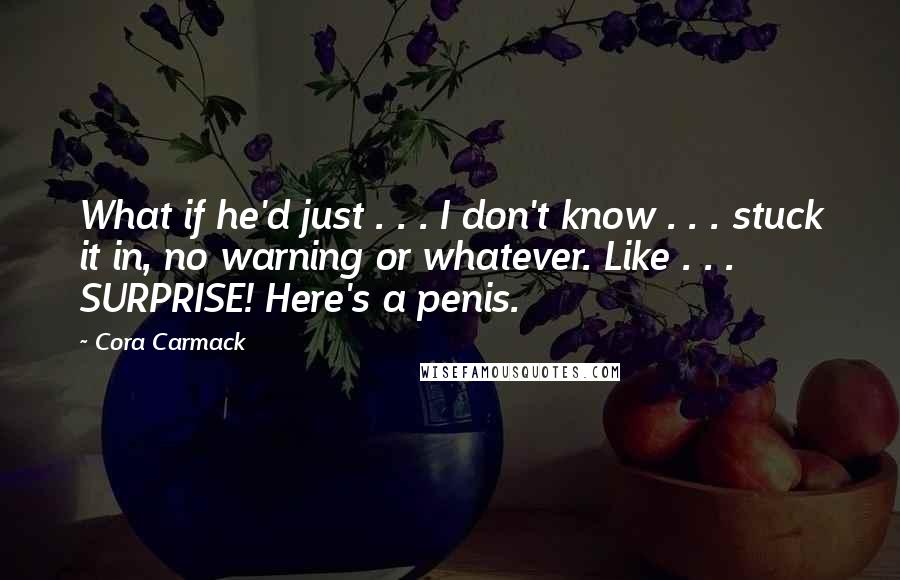 Cora Carmack Quotes: What if he'd just . . . I don't know . . . stuck it in, no warning or whatever. Like . . . SURPRISE! Here's a penis.