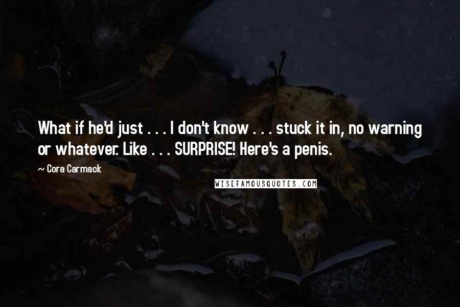 Cora Carmack Quotes: What if he'd just . . . I don't know . . . stuck it in, no warning or whatever. Like . . . SURPRISE! Here's a penis.