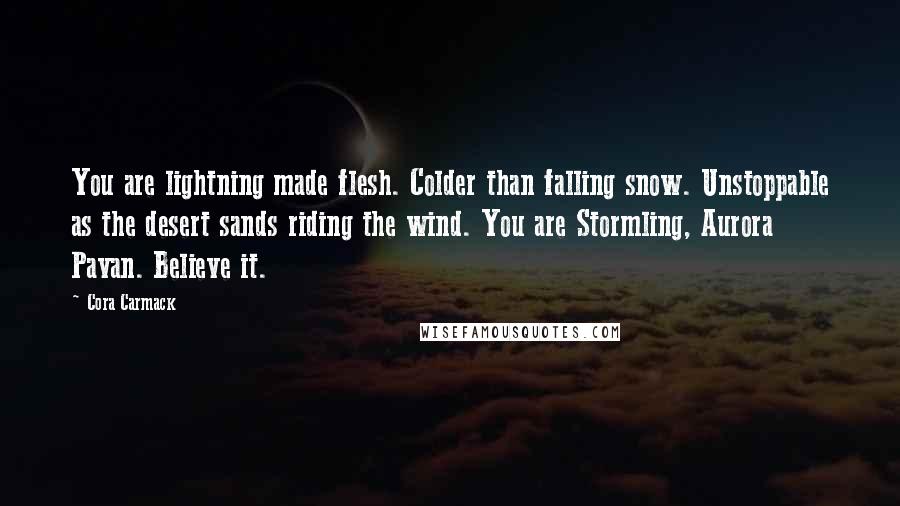 Cora Carmack Quotes: You are lightning made flesh. Colder than falling snow. Unstoppable as the desert sands riding the wind. You are Stormling, Aurora Pavan. Believe it.