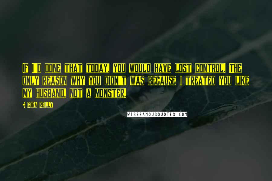 Cora Reilly Quotes: If I'd done that today, you would have lost control. The only reason why you didn't was because I treated you like my husband, not a monster.