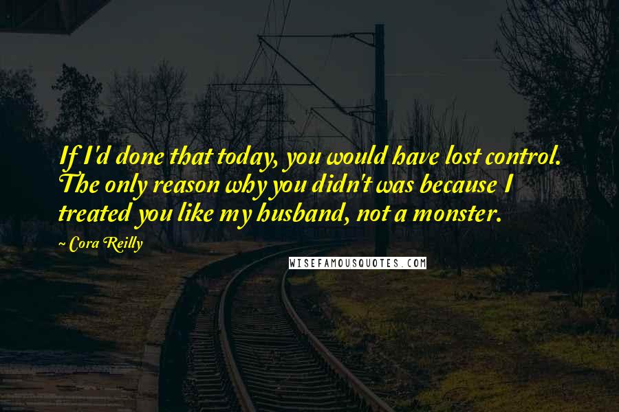 Cora Reilly Quotes: If I'd done that today, you would have lost control. The only reason why you didn't was because I treated you like my husband, not a monster.