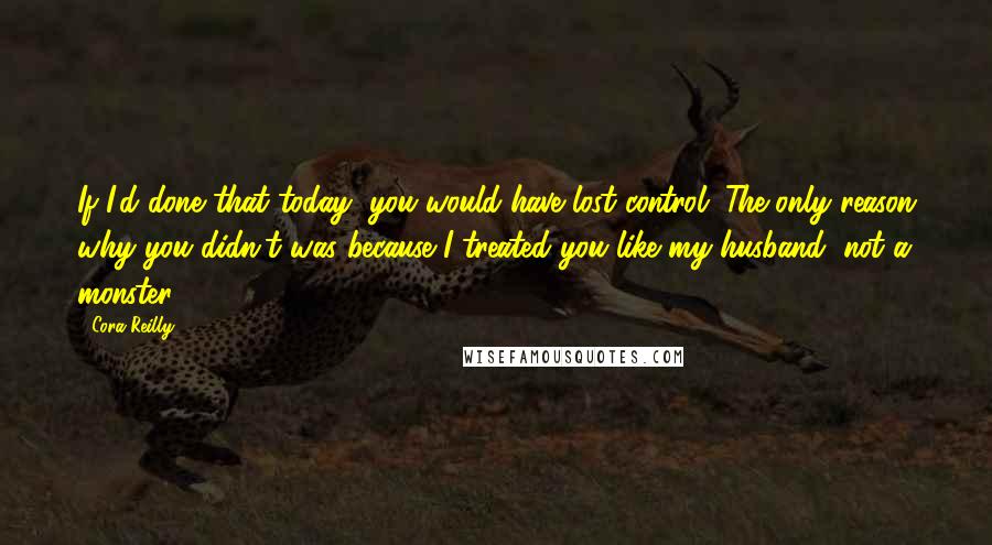 Cora Reilly Quotes: If I'd done that today, you would have lost control. The only reason why you didn't was because I treated you like my husband, not a monster.