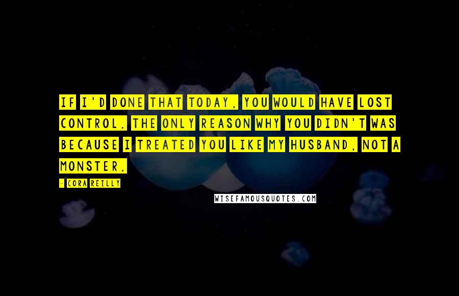 Cora Reilly Quotes: If I'd done that today, you would have lost control. The only reason why you didn't was because I treated you like my husband, not a monster.