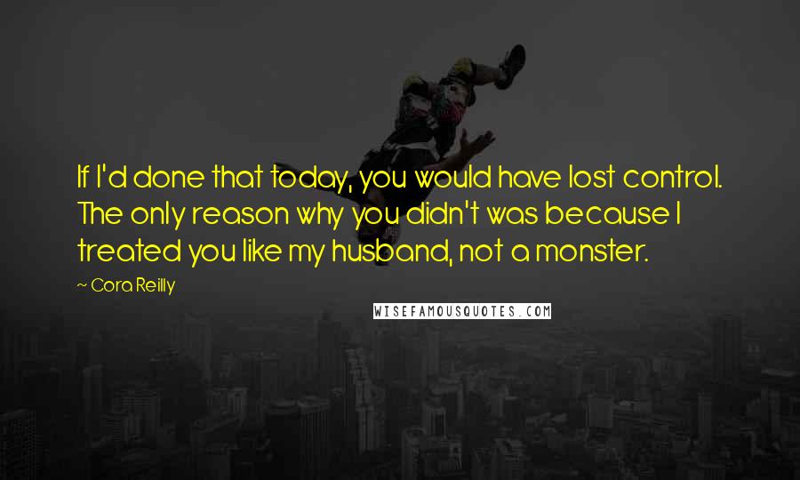 Cora Reilly Quotes: If I'd done that today, you would have lost control. The only reason why you didn't was because I treated you like my husband, not a monster.