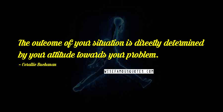 Corallie Buchanan Quotes: The outcome of your situation is directly determined by your attitude towards your problem.
