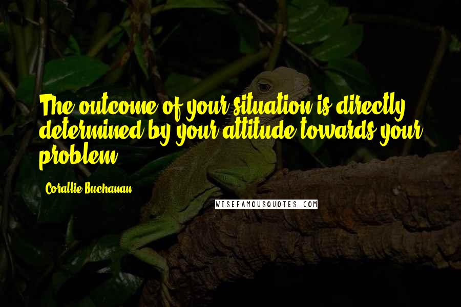Corallie Buchanan Quotes: The outcome of your situation is directly determined by your attitude towards your problem.