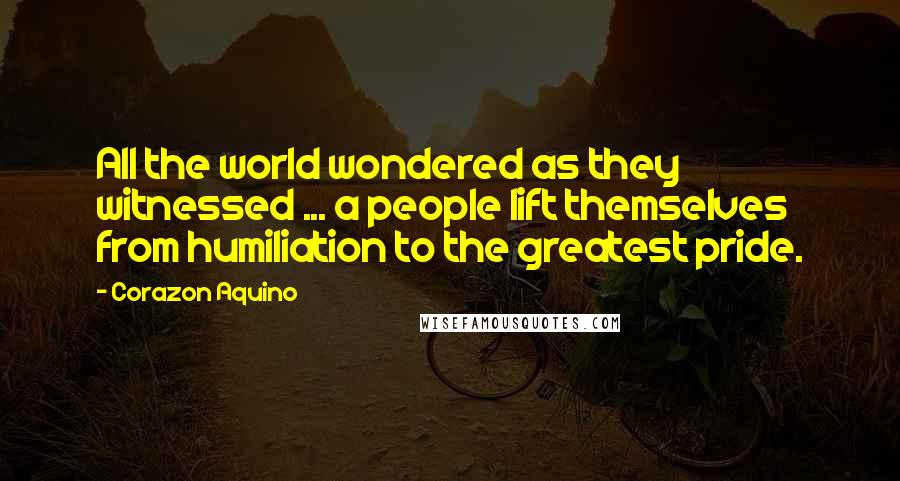 Corazon Aquino Quotes: All the world wondered as they witnessed ... a people lift themselves from humiliation to the greatest pride.