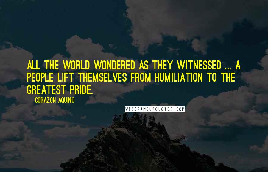 Corazon Aquino Quotes: All the world wondered as they witnessed ... a people lift themselves from humiliation to the greatest pride.