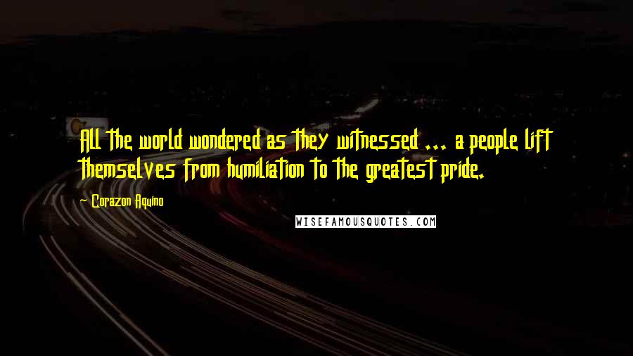 Corazon Aquino Quotes: All the world wondered as they witnessed ... a people lift themselves from humiliation to the greatest pride.