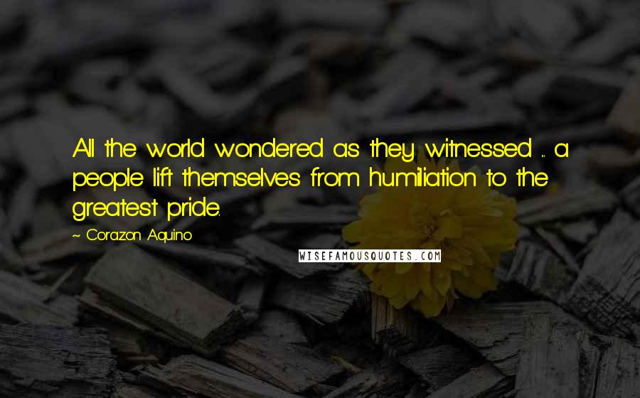 Corazon Aquino Quotes: All the world wondered as they witnessed ... a people lift themselves from humiliation to the greatest pride.
