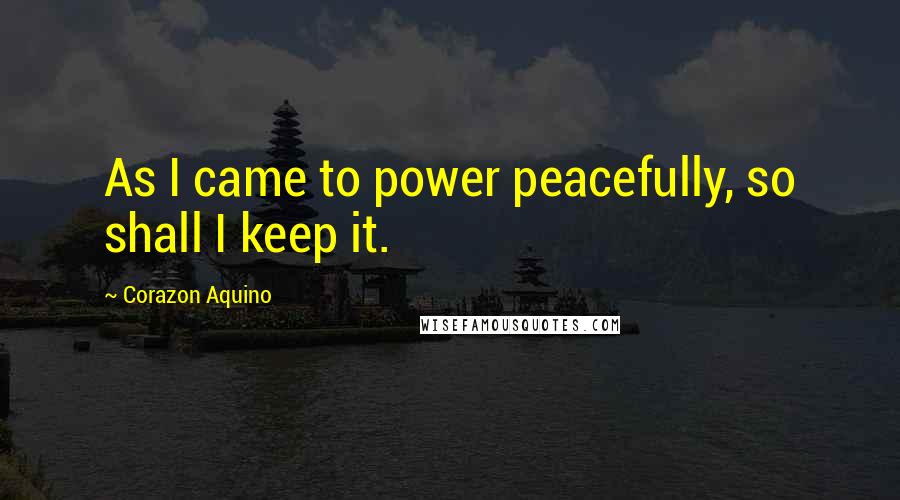 Corazon Aquino Quotes: As I came to power peacefully, so shall I keep it.
