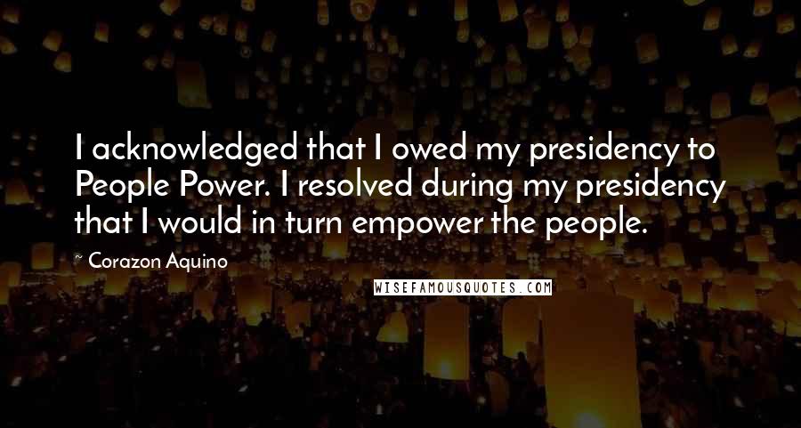 Corazon Aquino Quotes: I acknowledged that I owed my presidency to People Power. I resolved during my presidency that I would in turn empower the people.