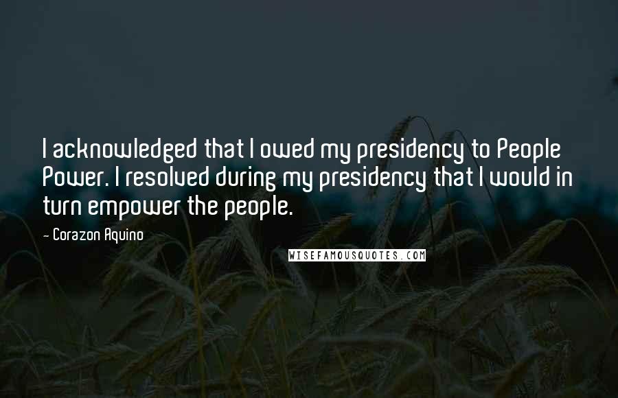 Corazon Aquino Quotes: I acknowledged that I owed my presidency to People Power. I resolved during my presidency that I would in turn empower the people.