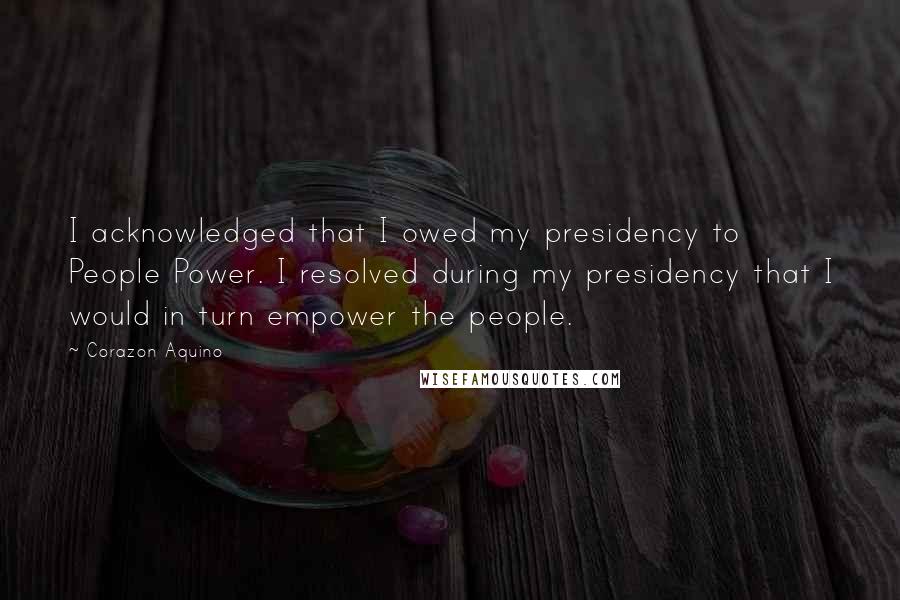 Corazon Aquino Quotes: I acknowledged that I owed my presidency to People Power. I resolved during my presidency that I would in turn empower the people.