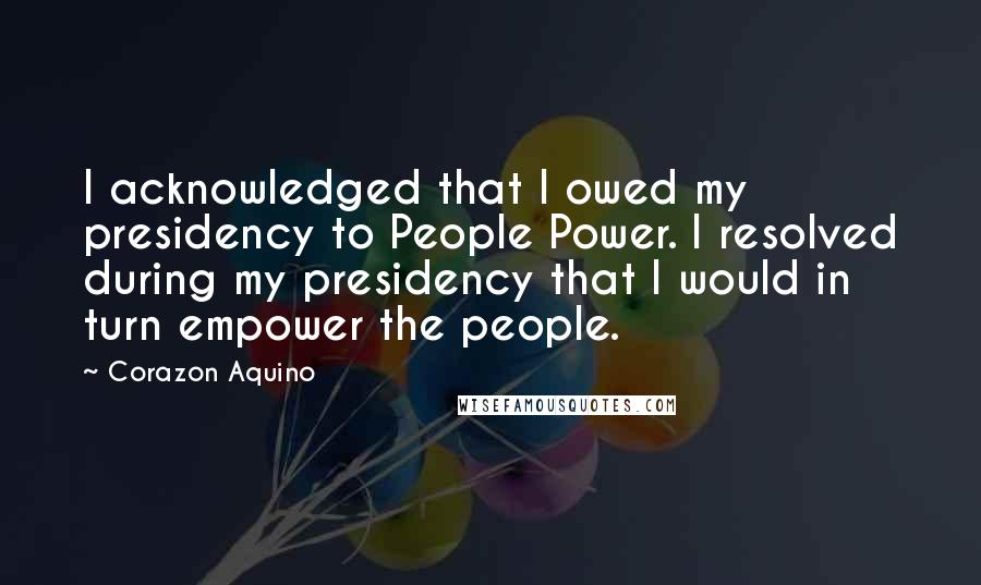 Corazon Aquino Quotes: I acknowledged that I owed my presidency to People Power. I resolved during my presidency that I would in turn empower the people.