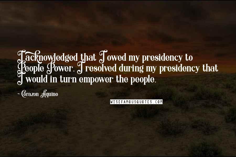 Corazon Aquino Quotes: I acknowledged that I owed my presidency to People Power. I resolved during my presidency that I would in turn empower the people.