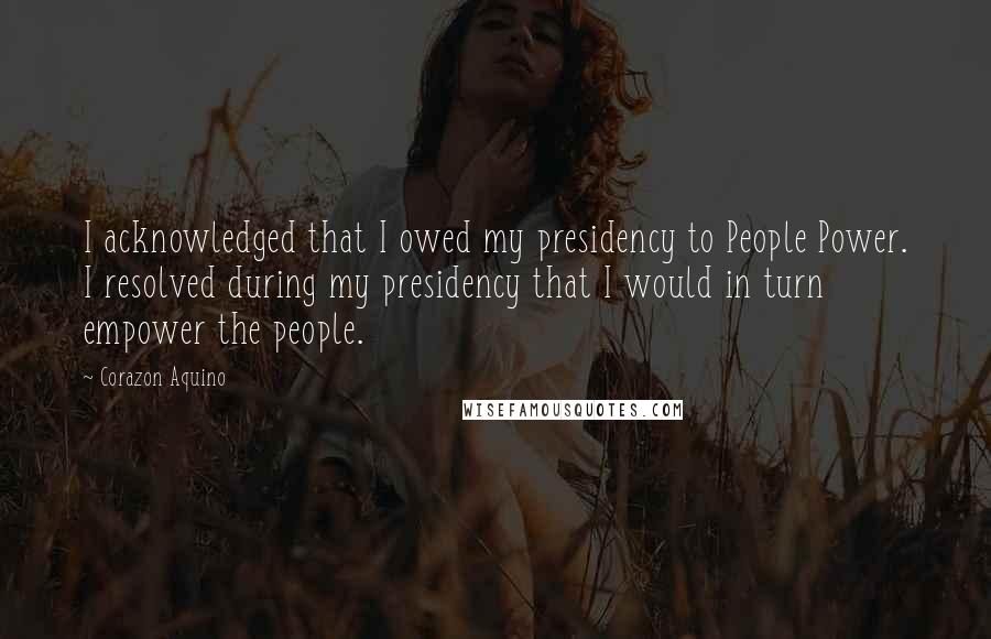 Corazon Aquino Quotes: I acknowledged that I owed my presidency to People Power. I resolved during my presidency that I would in turn empower the people.