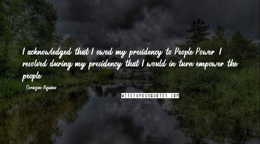 Corazon Aquino Quotes: I acknowledged that I owed my presidency to People Power. I resolved during my presidency that I would in turn empower the people.