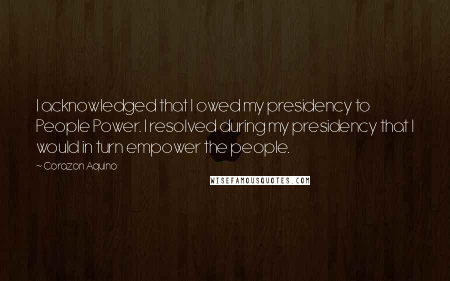 Corazon Aquino Quotes: I acknowledged that I owed my presidency to People Power. I resolved during my presidency that I would in turn empower the people.