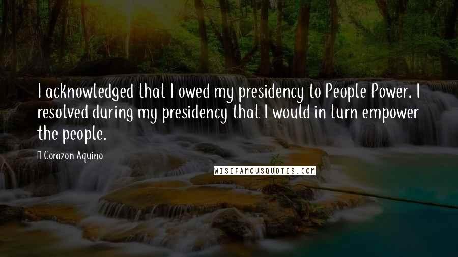 Corazon Aquino Quotes: I acknowledged that I owed my presidency to People Power. I resolved during my presidency that I would in turn empower the people.