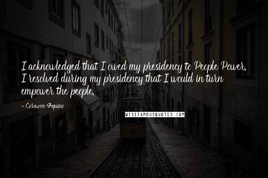 Corazon Aquino Quotes: I acknowledged that I owed my presidency to People Power. I resolved during my presidency that I would in turn empower the people.