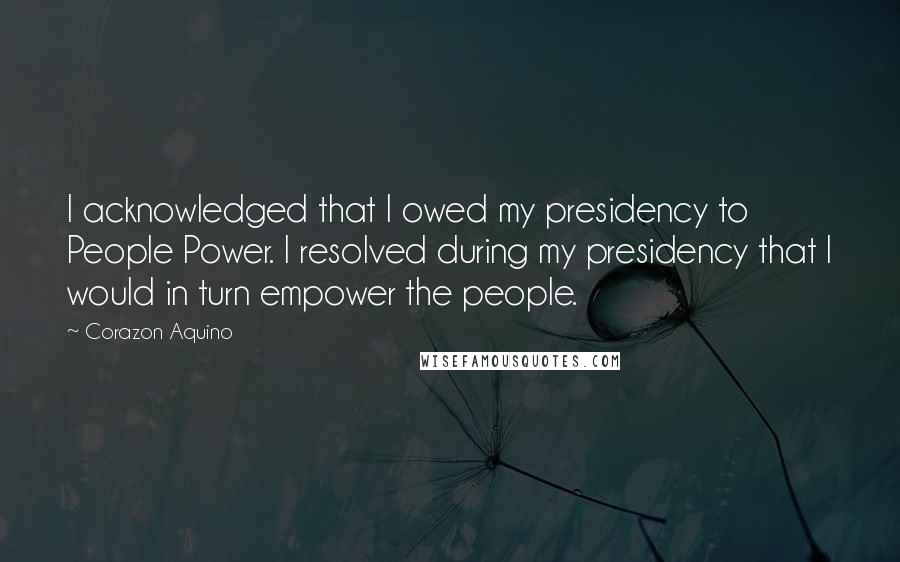 Corazon Aquino Quotes: I acknowledged that I owed my presidency to People Power. I resolved during my presidency that I would in turn empower the people.