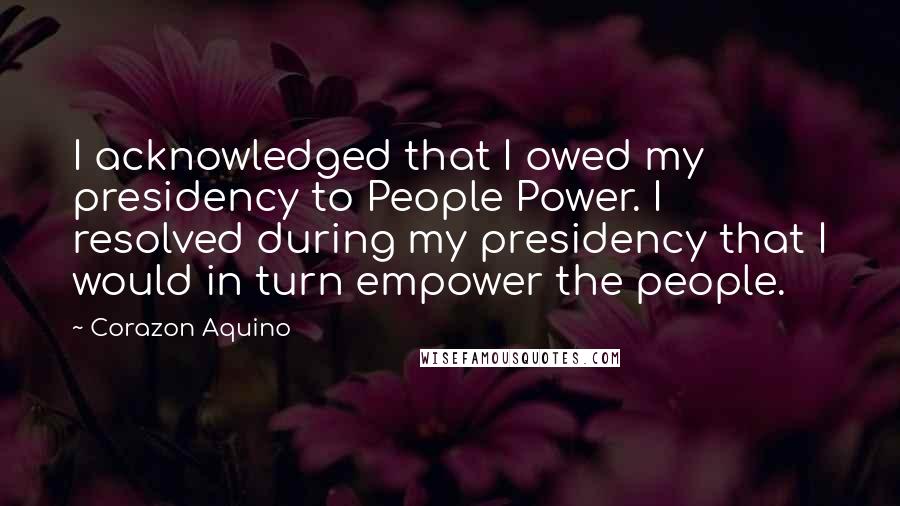 Corazon Aquino Quotes: I acknowledged that I owed my presidency to People Power. I resolved during my presidency that I would in turn empower the people.