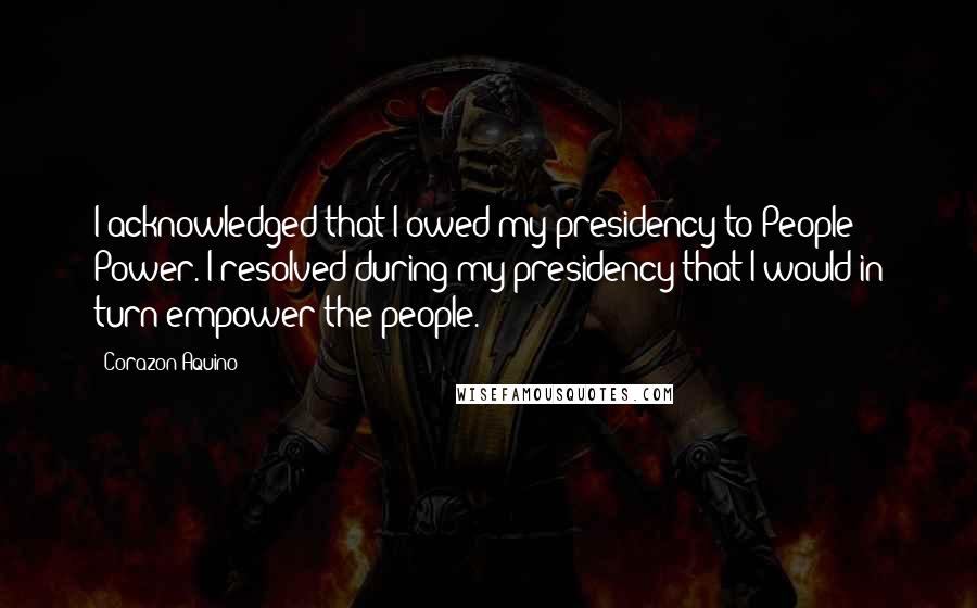 Corazon Aquino Quotes: I acknowledged that I owed my presidency to People Power. I resolved during my presidency that I would in turn empower the people.