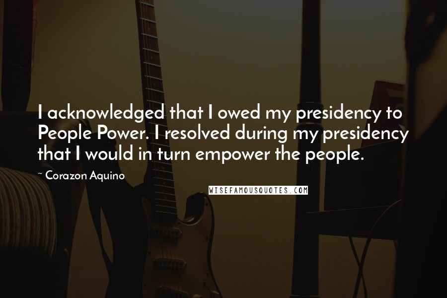 Corazon Aquino Quotes: I acknowledged that I owed my presidency to People Power. I resolved during my presidency that I would in turn empower the people.